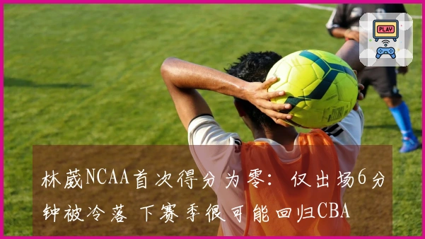林葳NCAA首次得分为零：仅出场6分钟被冷落 下赛季很可能回归CBA