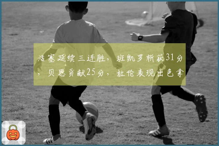 活塞延续三连胜，班凯罗斩获31分，贝恩贡献25分，杜伦表现出色拿下18分8篮板