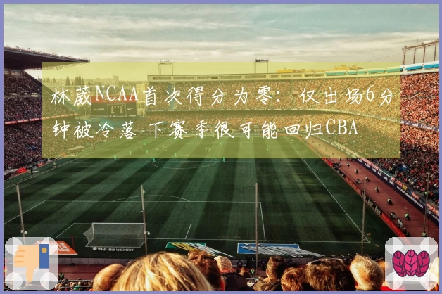 林葳NCAA首次得分为零：仅出场6分钟被冷落 下赛季很可能回归CBA