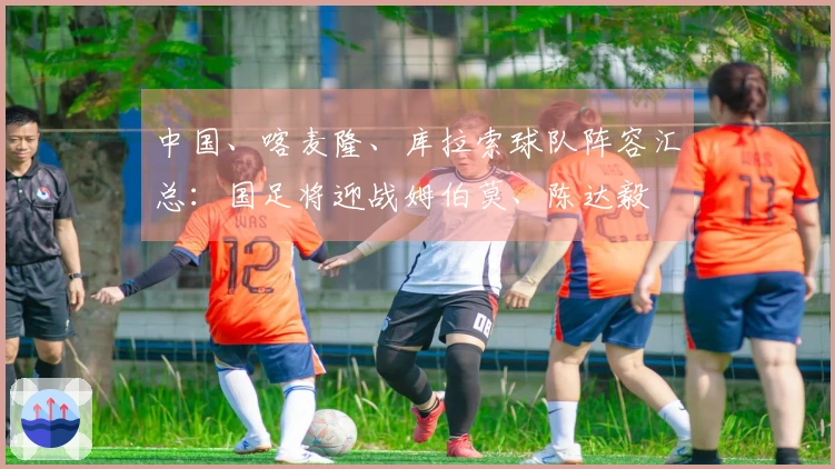 中国、喀麦隆、库拉索球队阵容汇总：国足将迎战姆伯莫、陈达毅