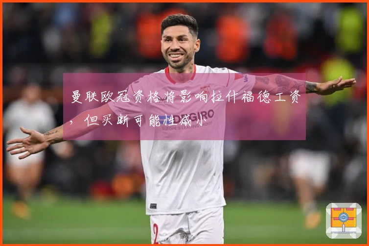 曼联欧冠资格将影响拉什福德工资，但买断可能性减小