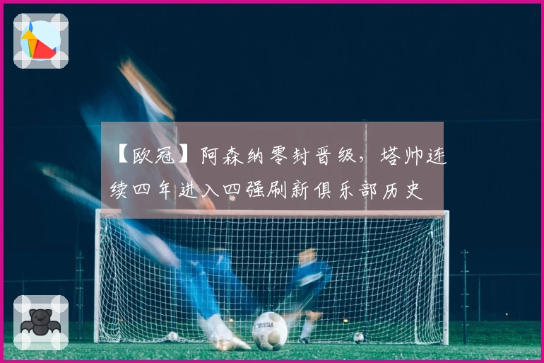 【欧冠】阿森纳零封晋级，塔帅连续四年进入四强刷新俱乐部历史