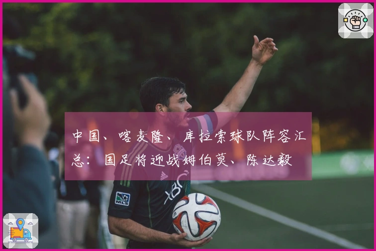 中国、喀麦隆、库拉索球队阵容汇总：国足将迎战姆伯莫、陈达毅