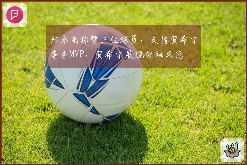 郑永刚称赞三位球员，支持贺希宁争夺MVP，贺希宁展现领袖风范