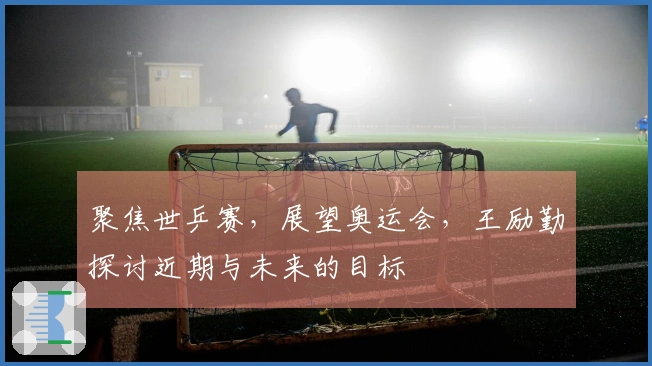 聚焦世乒赛，展望奥运会，王励勤探讨近期与未来的目标