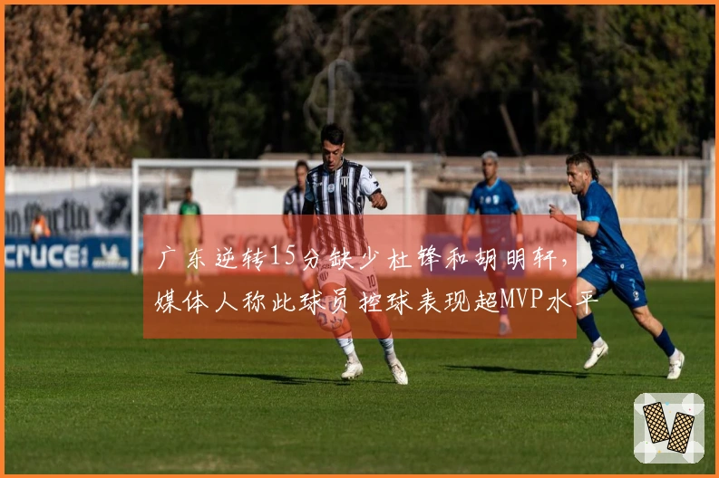 广东逆转15分缺少杜锋和胡明轩，媒体人称此球员控球表现超MVP水平！