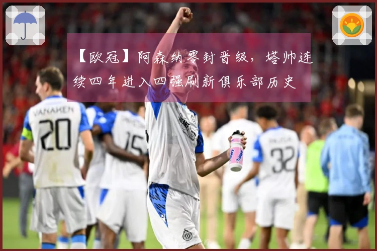 【欧冠】阿森纳零封晋级，塔帅连续四年进入四强刷新俱乐部历史