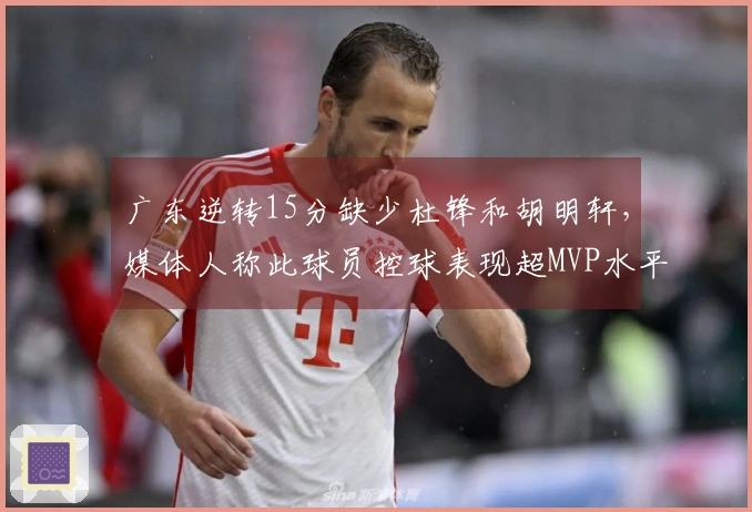 广东逆转15分缺少杜锋和胡明轩，媒体人称此球员控球表现超MVP水平！