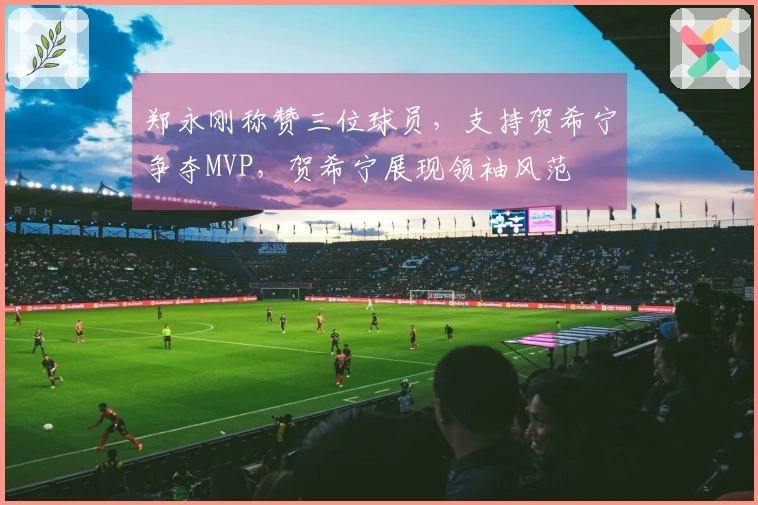 郑永刚称赞三位球员，支持贺希宁争夺MVP，贺希宁展现领袖风范