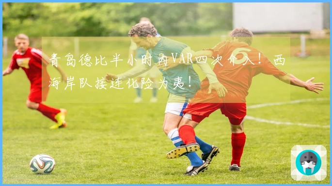 青岛德比半小时内VAR四次介入！西海岸队接连化险为夷！