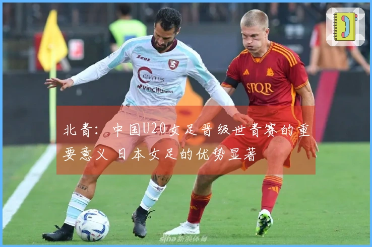 北青：中国U20女足晋级世青赛的重要意义 日本女足的优势显著