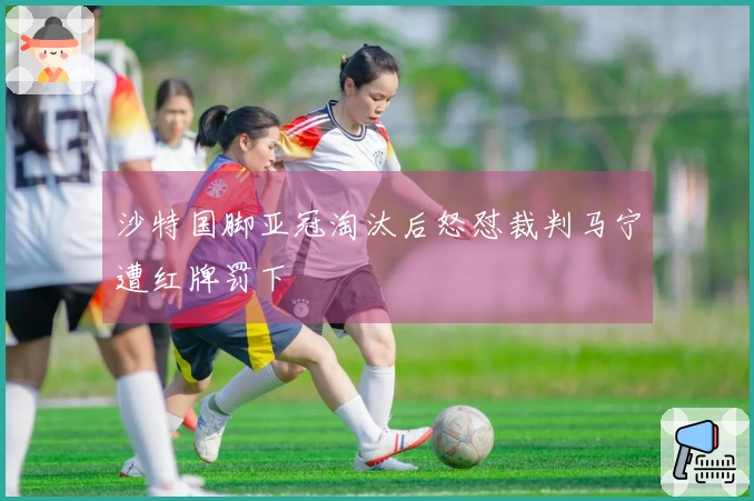 沙特国脚亚冠淘汰后怒怼裁判马宁遭红牌罚下