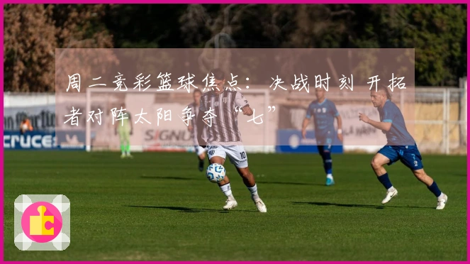 周二竞彩篮球焦点：决战时刻 开拓者对阵太阳争夺“七”