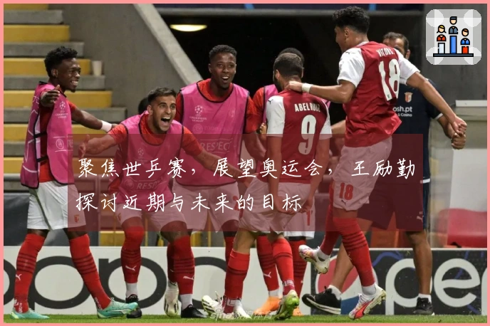 聚焦世乒赛，展望奥运会，王励勤探讨近期与未来的目标