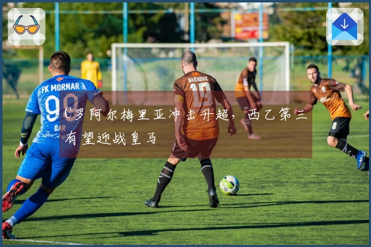 C罗阿尔梅里亚冲击升超，西乙第三有望迎战皇马