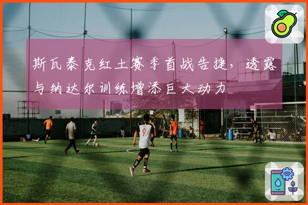 斯瓦泰克红土赛季首战告捷，透露与纳达尔训练增添巨大动力
